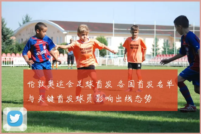 伦敦奥运会足球首发 各国首发名单与关键首发球员影响出线态势