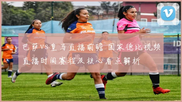 巴萨vs皇马直播前瞻 国家德比视频直播时间赛程及核心看点解析