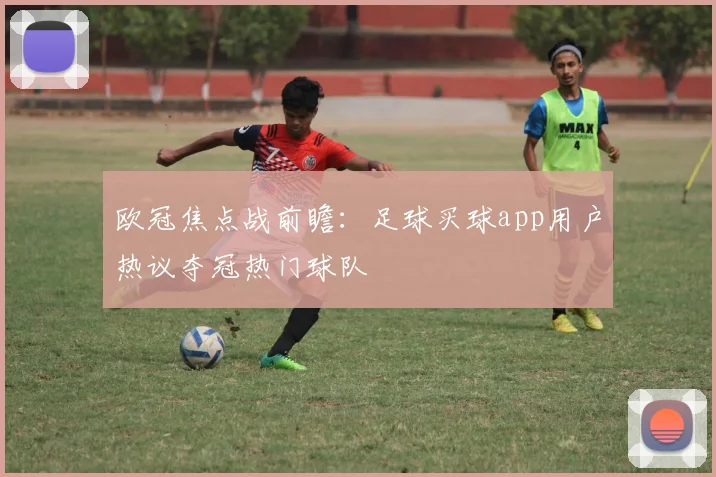 欧冠焦点战前瞻:足球买球app用户热议夺冠热门球队