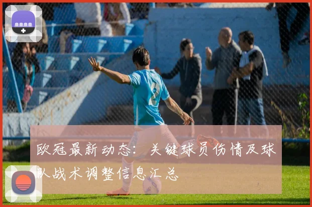 欧冠最新动态：关键球员伤情及球队战术调整信息汇总