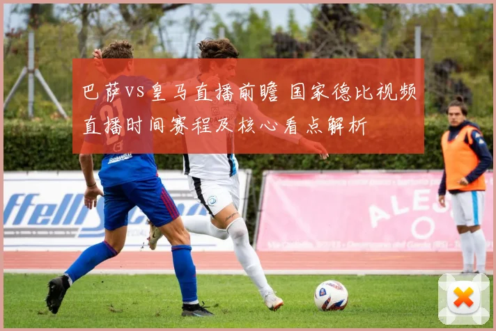 巴萨vs皇马直播前瞻 国家德比视频直播时间赛程及核心看点解析