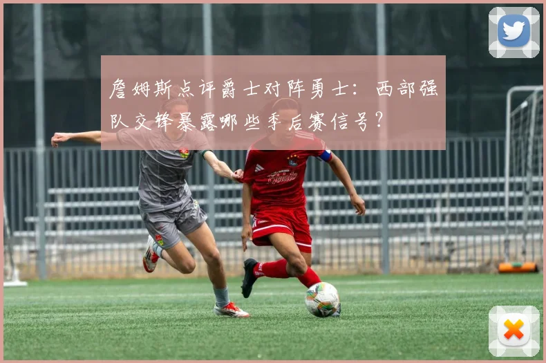 詹姆斯点评爵士对阵勇士：西部强队交锋暴露哪些季后赛信号？