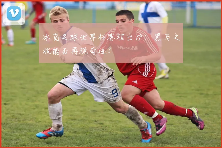 冰岛足球世界杯赛程出炉：黑马之旅能否再现奇迹？