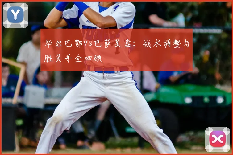 毕尔巴鄂vs巴萨复盘:战术调整与胜负手全回顾