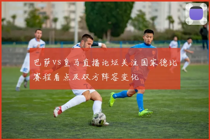 巴萨vs皇马直播论坛关注国家德比赛程看点及双方阵容变化