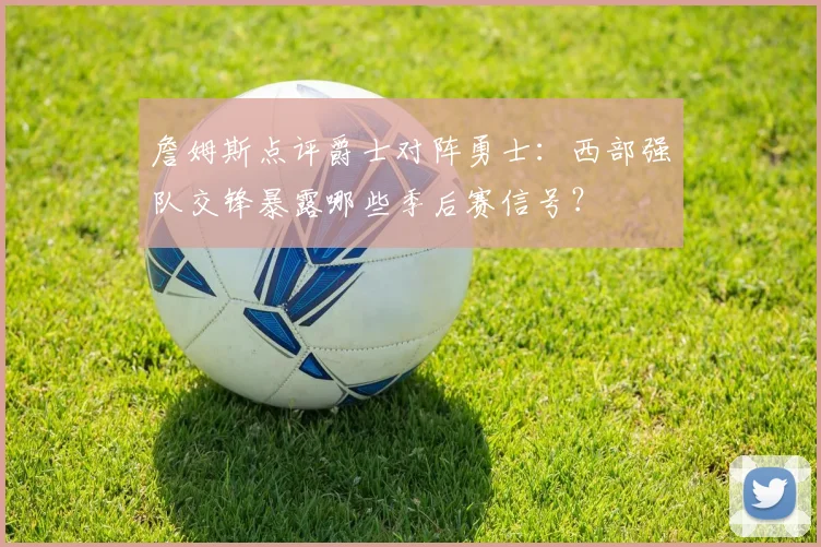 詹姆斯点评爵士对阵勇士：西部强队交锋暴露哪些季后赛信号？