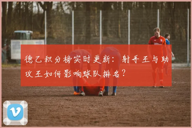 德乙积分榜实时更新：射手王与助攻王如何影响球队排名？