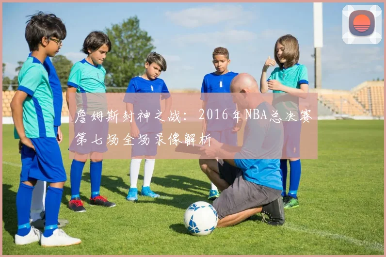 詹姆斯封神之战：2016年NBA总决赛第七场全场录像解析