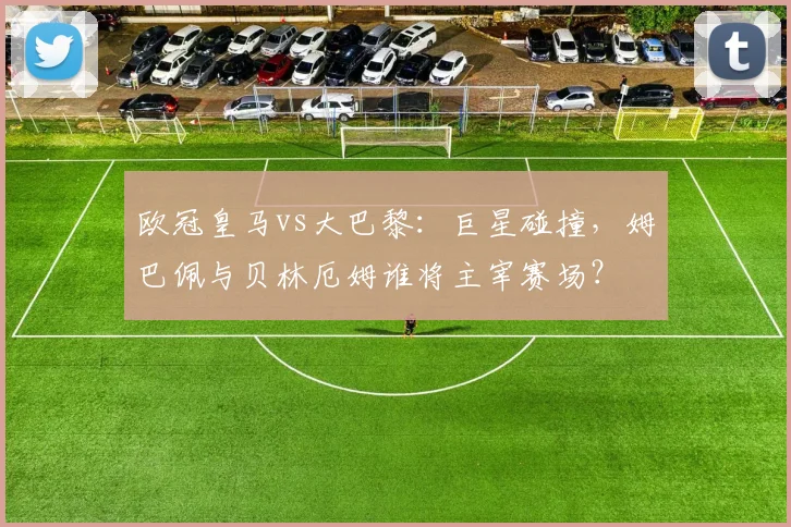 欧冠皇马vs大巴黎:巨星碰撞,姆巴佩与贝林厄姆谁将主宰赛场?